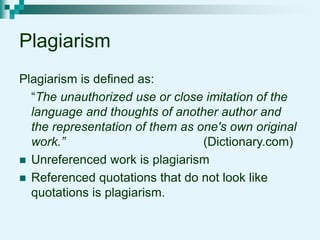 Plagiarism
Plagiarism is defined as:
“The unauthorized use or close imitation of the
language and thoughts of another author and
the representation of them as one's own original
work.” (Dictionary.com)
 Unreferenced work is plagiarism
 Referenced quotations that do not look like
quotations is plagiarism.
 