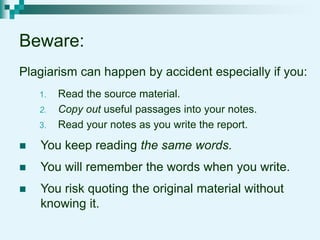 Beware:
Plagiarism can happen by accident especially if you:
1. Read the source material.
2. Copy out useful passages into your notes.
3. Read your notes as you write the report.
 You keep reading the same words.
 You will remember the words when you write.
 You risk quoting the original material without
knowing it.
 