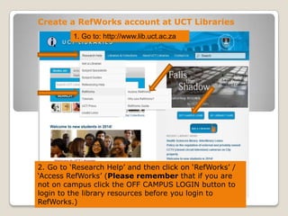 Create a RefWorks account at UCT Libraries
1. Go to: http://www.lib.uct.ac.za

2. Go to „Research Help‟ and then click on „RefWorks‟ /
„Access RefWorks‟ (Please remember that if you are
not on campus click the OFF CAMPUS LOGIN button to
login to the library resources before you login to
RefWorks.)

 