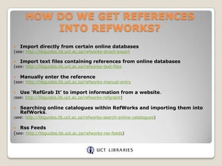 HOW DO WE GET REFERENCES
INTO REFWORKS?


Import directly from certain online databases

(see: http://libguides.lib.uct.ac.za/refworks-direct-export


Import text files containing references from online databases

(see: http://libguides.lib.uct.ac.za/refworks-text-files


Manually enter the reference

(see: http://libguides.lib.uct.ac.za/refworks-manual-entry


Use ‘RefGrab It’ to import information from a website.

(see:



Searching online catalogues within RefWorks and importing them into
RefWorks.

(see:



http://libguides.lib.uct.ac.za/refworks-refgrabit)

http://libguides.lib.uct.ac.za/refworks-search-online-catalogues)

Rss Feeds

(see: http://libguides.lib.uct.ac.za/refworks-rss-feeds)

 