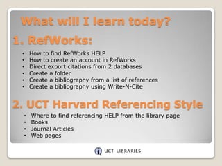 What will I learn today?

1. RefWorks:
•
•
•
•
•
•

How to find RefWorks HELP
How to create an account in RefWorks
Direct export citations from 2 databases
Create a folder
Create a bibliography from a list of references
Create a bibliography using Write-N-Cite

2. UCT Harvard Referencing Style
•
•
•
•

Where to find referencing HELP from the library page
Books
Journal Articles
Web pages

 