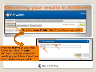Organising your results in RefWorks

Click the „New Folder‟ tab to create a new folder

Type the Name of your new
folder and click „Create’.
You also have the option of
creating a subfolder. Create as
many folders as you wish.

 