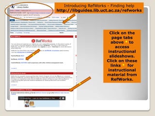 Introducing RefWorks - Finding help
http://libguides.lib.uct.ac.za/refworks

Click on the
page tabs
above * to
access
instructional
slideshows.
Click on these
links * for
instructional
material from
RefWorks.

 