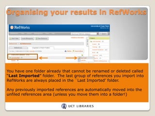Organising your results in RefWorks

You have one folder already that cannot be renamed or deleted called
“Last Imported” folder. The last group of references you import into
RefWorks are always placed in the `Last Imported‟ folder.
Any previously imported references are automatically moved into the
unfiled references area (unless you move them into a folder!)

 