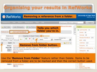 Organising your results in RefWorks
Removing a reference from a folder.

Tells you which
folder you’re in.

Remove from folder button.

Use the „Remove from Folder‟ feature rather than Delete. Items to be
removed from a folder are to be marked and then the correct button used.

 