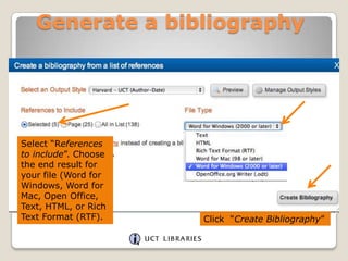 Generate a bibliography

Select “References
to include”. Choose
the end result for
your file (Word for
Windows, Word for
Mac, Open Office,
Text, HTML, or Rich
Text Format (RTF).

Click “Create Bibliography”

 