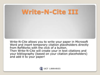 Write-N-Cite III

Write-N-Cite allows you to write your paper in Microsoft
Word and insert temporary citation placeholders directly
from RefWorks with the click of a button.
Then Write-N-Cite will create your in text citations and
your bibliography (based on your citation placeholders)
and add it to your paper!

 
