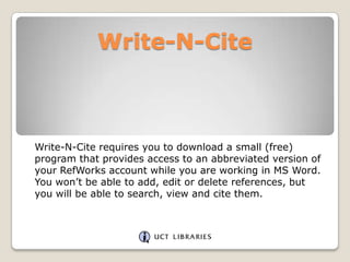 Write-N-Cite

Write-N-Cite requires you to download a small (free)
program that provides access to an abbreviated version of
your RefWorks account while you are working in MS Word.
You won‟t be able to add, edit or delete references, but
you will be able to search, view and cite them.

 