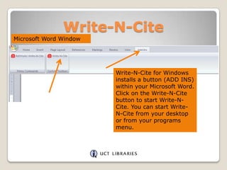 Write-N-Cite
Microsoft Word Window

Write-N-Cite for Windows
installs a button (ADD INS)
within your Microsoft Word.
Click on the Write-N-Cite
button to start Write-NCite. You can start WriteN-Cite from your desktop
or from your programs
menu.

 
