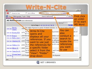Write-N-Cite
First click
on LOAD
IT to start
MS Word
Write-N-Cite
opens and
displays all your
references. If you
want to use just
the references for
a specific folder
select it from the
“View”, “Folder”
drop-down

You can
also
conduct a
search to
locate the
references
you want
to use

 