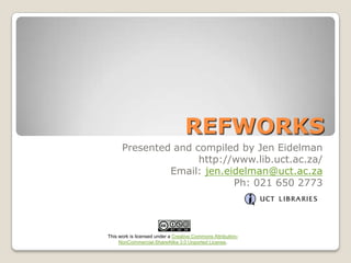 REFWORKS
Presented and compiled by Jen Eidelman
http://www.lib.uct.ac.za/
Email: jen.eidelman@uct.ac.za
Ph: 021 650 2773

This work is licensed under a Creative Commons AttributionNonCommercial-ShareAlike 3.0 Unported License.

 