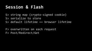 Session & Flash
S> string map (crypto-signed cookie)
S> serialize to store
S> default lifetime == browser lifetime
F> overwritten on each request
F> Post/Redirect/Get
 