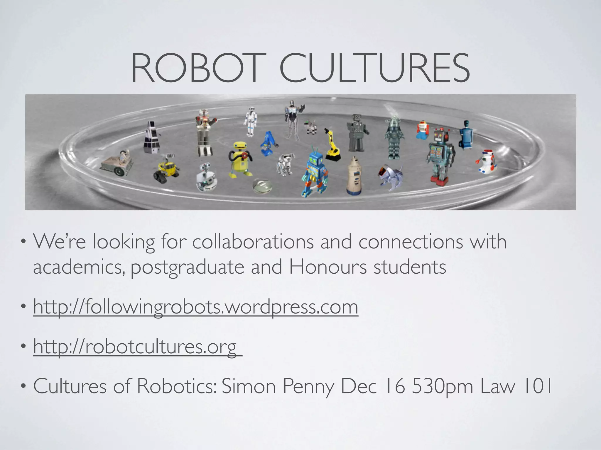 ROBOT CULTURES


• We’relooking for collaborations and connections with
 academics, postgraduate and Honours students
• http://followingrobots.wordpress.com

• http://robotcultures.org

• Cultures   of Robotics: Simon Penny Dec 16 530pm Law 101
 