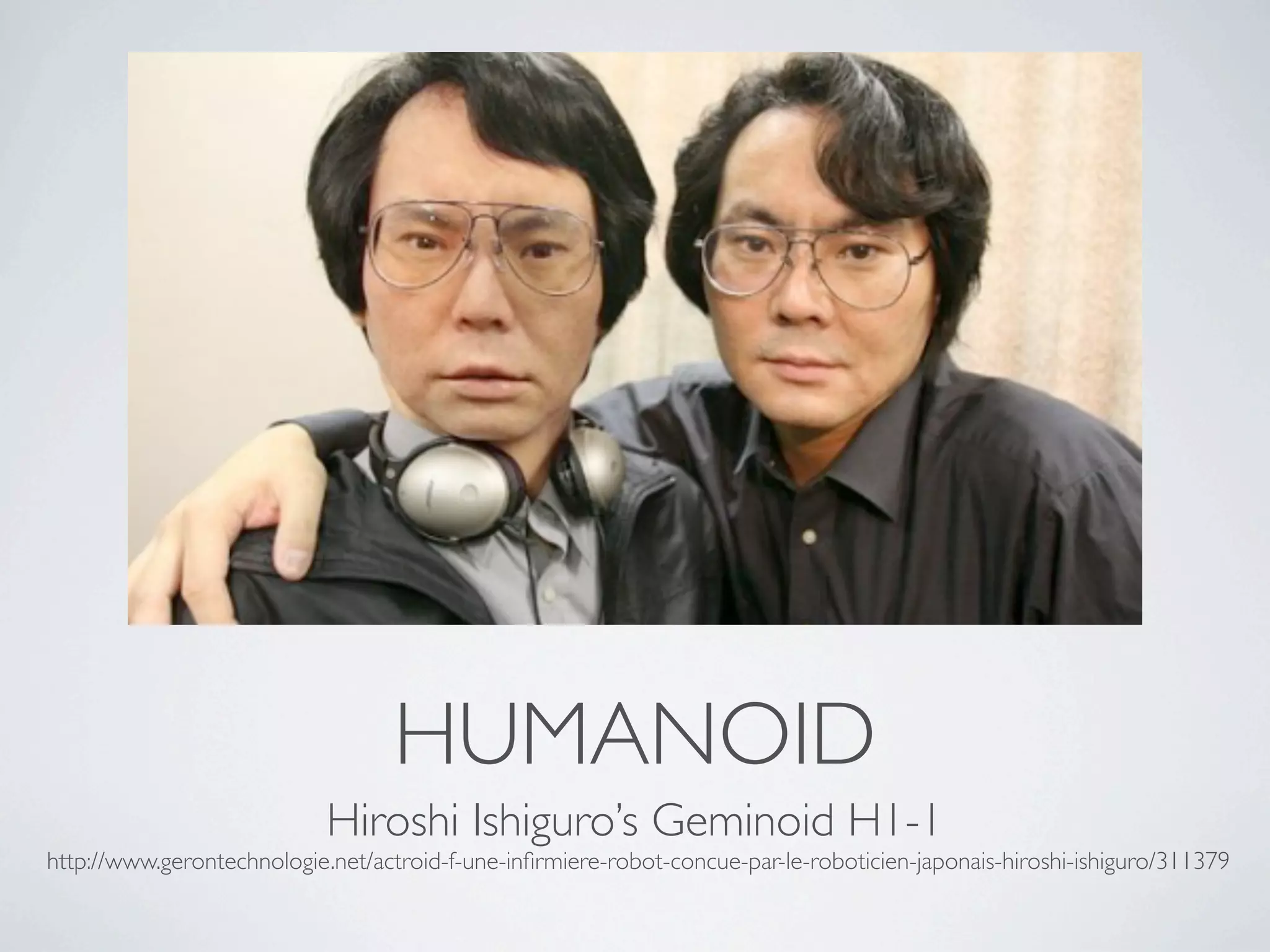 HUMANOID
                            Hiroshi Ishiguro’s Geminoid H1-1
http://www.gerontechnologie.net/actroid-f-une-inﬁrmiere-robot-concue-par-le-roboticien-japonais-hiroshi-ishiguro/311379
 