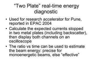 “ Two Plate” real-time energy diagnostic  Used for research accelerator for Pune, reported in EPAC 2004 Calculate the expected currents stopped in two metal plates (including backscatter), then display both channels on an oscilloscope The ratio vs time can be used to estimate the beam energy: precise for monoenergetic beams, else “effective”  