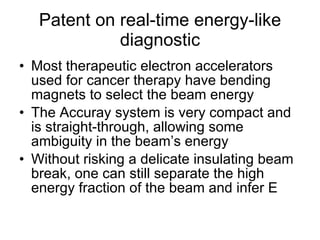 Patent on real-time energy-like diagnostic Most therapeutic electron accelerators used for cancer therapy have bending magnets to select the beam energy The Accuray system is very compact and is straight-through, allowing some ambiguity in the beam’s energy Without risking a delicate insulating beam break, one can still separate the high energy fraction of the beam and infer E 