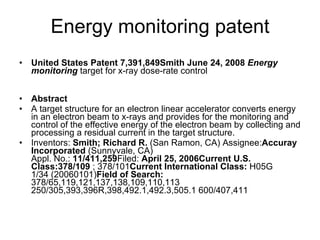 Energy monitoring patent United States Patent 7,391,849Smith June 24, 2008  Energy monitoring  target for x-ray dose-rate control  Abstract A target structure for an electron linear accelerator converts energy in an electron beam to x-rays and provides for the monitoring and control of the effective energy of the electron beam by collecting and processing a residual current in the target structure.  Inventors:  Smith; Richard R.  (San Ramon, CA) Assignee: Accuray Incorporated  (Sunnyvale, CA)  Appl. No.:  11/411,259 Filed:  April 25, 2006Current U.S. Class:378/109  ; 378/101 Current International Class:  H05G 1/34 (20060101) Field of Search:  378/65,119,121,137,138,109,110,113 250/305,393,396R,398,492.1,492.3,505.1 600/407,411  