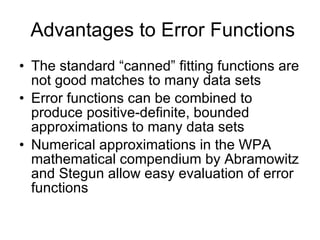 Advantages to Error Functions The standard “canned” fitting functions are not good matches to many data sets Error functions can be combined to produce positive-definite, bounded approximations to many data sets Numerical approximations in the WPA mathematical compendium by Abramowitz and Stegun allow easy evaluation of error functions 