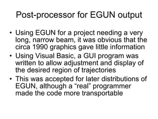 Post-processor for EGUN output Using EGUN for a project needing a very long, narrow beam, it was obvious that the circa 1990 graphics gave little information Using Visual Basic, a GUI program was written to allow adjustment and display of the desired region of trajectories This was accepted for later distributions of EGUN, although a “real” programmer made the code more transportable 