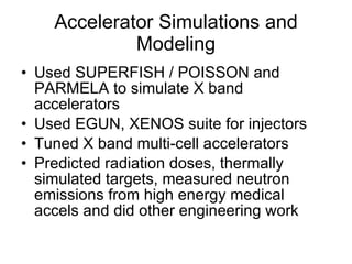 Accelerator Simulations and Modeling Used SUPERFISH / POISSON and PARMELA to simulate X band accelerators Used EGUN, XENOS suite for injectors Tuned X band multi-cell accelerators Predicted radiation doses, thermally simulated targets, measured neutron emissions from high energy medical accels and did other engineering work 