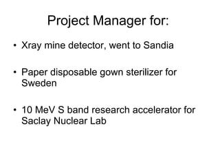 Project Manager for:  Xray mine detector, went to Sandia Paper disposable gown sterilizer for Sweden 10 MeV S band research accelerator for Saclay Nuclear Lab 