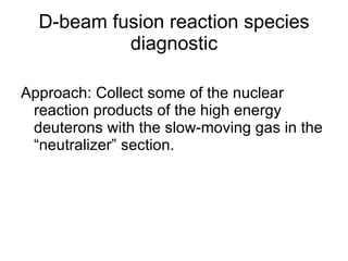 D-beam fusion reaction species diagnostic Approach: Collect some of the nuclear reaction products of the high energy deuterons with the slow-moving gas in the “neutralizer” section. 