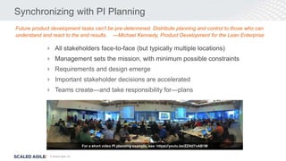 © Scaled Agile, Inc.
Synchronizing with PI Planning
 All stakeholders face-to-face (but typically multiple locations)
 Management sets the mission, with minimum possible constraints
 Requirements and design emerge
 Important stakeholder decisions are accelerated
 Teams create—and take responsibility for—plans
Future product development tasks can’t be pre-determined. Distribute planning and control to those who can
understand and react to the end results. —Michael Kennedy, Product Development for the Lean Enterprise
For a short video PI planning example, see: https://youtu.be/ZZAtl7nAB1M
 