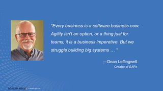 © Scaled Agile, Inc. 1.3
© Scaled Agile, Inc.
—Dean Leffingwell
Creator of SAFe
“Every business is a software business now.
Agility isn't an option, or a thing just for
teams, it is a business imperative. But we
struggle building big systems … “
 