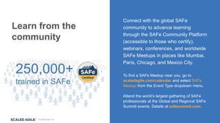 © Scaled Agile, Inc.
Connect with the global SAFe
community to advance learning
through the SAFe Community Platform
(accessible to those who certify),
webinars, conferences, and worldwide
SAFe Meetups in places like Mumbai,
Paris, Chicago, and Mexico City.
To find a SAFe Meetup near you, go to
scaledagile.com/calendar and select SAFe
Meetup from the Event Type dropdown menu.
Attend the world’s largest gathering of SAFe
professionals at the Global and Regional SAFe
Summit events. Details at safesummit.com.
Learn from the
community
250,000+
trained in SAFe
 