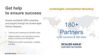 © Scaled Agile, Inc.
© 2017 Scaled Agile, Inc. All Rights Reserved. 1.37
© Scaled Agile, Inc.
Access worldwide SAFe expertise
and support through the Scaled Agile
Partner Network:
• Training and coaching for all SAFe roles
• Implementation and consulting services
across industries and disciplines
• Platforms for SAFe automation, visibility,
and flow
Get help
to ensure success
180+
Partners
in 50 countries & 350 cities
scaledagile.com/partner-directory
 