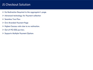 JS Checkout Solution
➢ No Redirection Required to the aggregator’s page.
➢ Advanced technology for Payment collection
➢ Seamless Txns Flow
➢ Own Branded Payment Page
➢ Highest Success ratio due to no redirection.
➢ Out of PCI DSS purview.
➢ Supports Multiple Payment Options
 