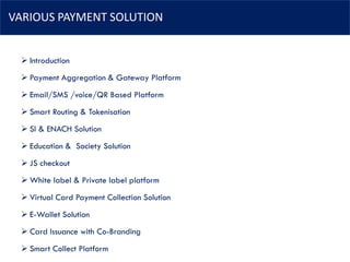 VARIOUS PAYMENT SOLUTION
➢ Introduction
➢ Payment Aggregation & Gateway Platform
➢ Email/SMS /voice/QR Based Platform
➢ Smart Routing & Tokenisation
➢ SI & ENACH Solution
➢ Education & Society Solution
➢ JS checkout
➢ White label & Private label platform
➢ Virtual Card Payment Collection Solution
➢ E-Wallet Solution
➢ Card Issuance with Co-Branding
➢ Smart Collect Platform
 