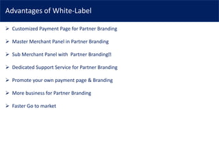 Advantages of White-Label
➢ Customized Payment Page for Partner Branding
➢ Master Merchant Panel in Partner Branding
➢ Sub Merchant Panel with Partner Branding
➢ Dedicated Support Service for Partner Branding
➢ Promote your own payment page & Branding
➢ More business for Partner Branding
➢ Faster Go to market
 