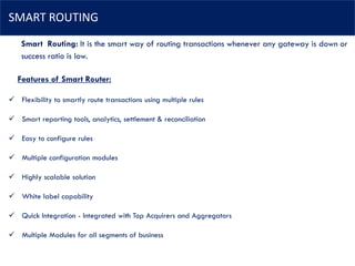 SMART ROUTING
Features of Smart Router:
✓ Flexibility to smartly route transactions using multiple rules
✓ Smart reporting tools, analytics, settlement & reconciliation
✓ Easy to configure rules
✓ Multiple configuration modules
✓ Highly scalable solution
✓ White label capability
✓ Quick Integration - Integrated with Top Acquirers and Aggregators
✓ Multiple Modules for all segments of business
Smart Routing: It is the smart way of routing transactions whenever any gateway is down or
success ratio is low.
 