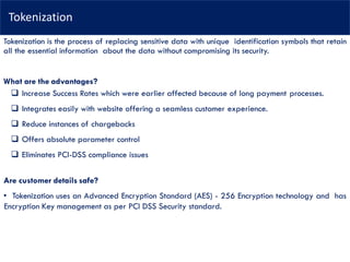 Tokenization
Tokenization is the process of replacing sensitive data with unique identification symbols that retain
all the essential information about the data without compromising its security.
What are the advantages?
 Increase Success Rates which were earlier affected because of long payment processes.
 Integrates easily with website offering a seamless customer experience.
 Reduce instances of chargebacks
 Offers absolute parameter control
 Eliminates PCI-DSS compliance issues
Are customer details safe?
• Tokenization uses an Advanced Encryption Standard (AES) - 256 Encryption technology and has
Encryption Key management as per PCI DSS Security standard.
 