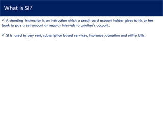 What is SI?
✓ A standing instruction is an instruction which a credit card account holder gives to his or her
bank to pay a set amount at regular intervals to another's account.
✓ SI is used to pay rent, subscription based services, Insurance ,donation and utility bills.
 