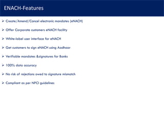 ENACH-Features
➢ Create/Amend/Cancel electronic mandates (eNACH)
➢ Offer Corporate customers eNACH facility
➢ White-label user interface for eNACH
➢ Get customers to sign eNACH using Aadhaar
➢ Verifiable mandates &signatures for Banks
➢ 100% data accuracy
➢ No risk of rejections owed to signature mismatch
➢ Compliant as per NPCI guidelines
 