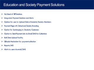 Education and Society PaymentSolutions
➢ No Needof ERPSolutions
➢ Integrated Payment Solutions and Alerts
➢ Options for user to Upload Data ofstudents/Society Members
➢ Payment Pagewith Schooland Society Branding
➢ Option for Surcharging to Students/Customers
➢ Option to SendPayment Linkvia Email/SMSfor Collections
➢ BulkData Upload facility
➢ QRcodeMechanism for paymentcollection
➢ Reports/MIS
➢ Alerts to usersviaemail/SMS
 