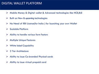 DIGITAL WALLET PLATFORM
➢ Mobile Money & Digital wallet & Advanced technologies like HCE,BLE
➢ Built on New & upcoming technologies
➢ No Need of RBI License(for India ) for launching your own Wallet
➢ Scalable Platform
➢ Ability to handle various form factors
➢ Multiple Unique Features
➢ White label Capability
➢ 3 Tier Architecture
➢ Ability to issue Co-branded Physical cards
➢ Ability to issue virtual prepaid card
 