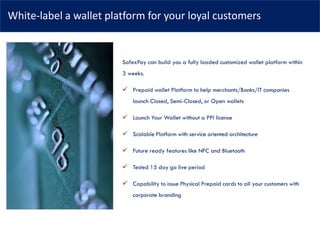 White-label a wallet platform for your loyal customers
SafexPay can build you a fully loaded customized wallet platform within
3 weeks.
✓ Prepaid wallet Platform to help merchants/Banks/IT companies
launch Closed, Semi-Closed, or Open wallets
✓ Launch Your Wallet without a PPI license
✓ Scalable Platform with service oriented architecture
✓ Future ready features like NFC and Bluetooth
✓ Tested 15 day go live period
✓ Capability to issue Physical Prepaid cards to all your customers with
corporate branding
 