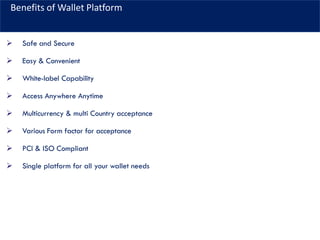 Benefits of Wallet Platform
➢ Safe and Secure
➢ Easy & Convenient
➢ White-label Capability
➢ Access Anywhere Anytime
➢ Multicurrency & multi Country acceptance
➢ Various Form factor for acceptance
➢ PCI & ISO Compliant
➢ Single platform for all your wallet needs
 