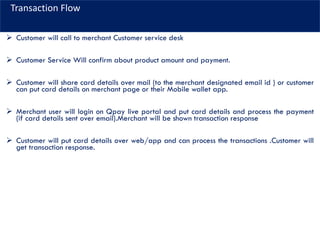 Transaction Flow
➢ Customer will call to merchant Customer service desk
➢ Customer Service Will confirm about product amount and payment.
➢ Customer will share card details over mail (to the merchant designated email id ) or customer
can put card details on merchant page or their Mobile wallet app.
➢ Merchant user will login on Qpay live portal and put card details and process the payment
(if card details sent over email).Merchant will be shown transaction response
➢ Customer will put card details over web/app and can process the transactions .Customer will
get transaction response.
 