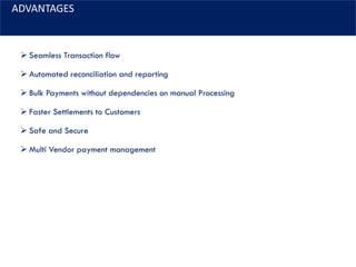 ADVANTAGES
➢ Seamless Transaction flow
➢ Automated reconciliation and reporting
➢ Bulk Payments without dependencies on manual Processing
➢ Faster Settlements to Customers
➢ Safe and Secure
➢ Multi Vendor payment management
 