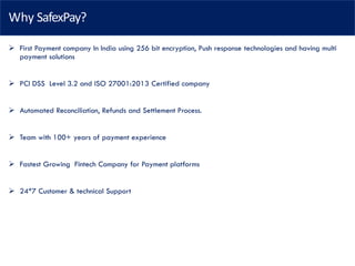 Why SafexPay?
➢ First Payment company In India using 256 bit encryption, Push response technologies and having multi
payment solutions
➢ PCI DSS Level 3.2 and ISO 27001:2013 Certified company
➢ Automated Reconciliation, Refunds and Settlement Process.
➢ Team with 100+ years of payment experience
➢ Fastest Growing Fintech Company for Payment platforms
➢ 24*7 Customer & technical Support
 