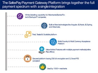 TheSafexPayPayment Gateway Platform brings together the full
payment spectrum with asingleintegration
White-labelling capability for Merchants/Banks/Fin-
tech/Startups/IT companies
BuiltonNewtechnologieslikeAngular JS,Node JS,Spring,
and Hibernate.
Tried,Tested& Scalableplatform
Multi-Country & Multi Currency Acceptance
Platform
ValueAdded Featureswith multiple payment methods(online
Plusoffline)
Securedplatform having 256 bit encryption and 3.2 level PCI
compliant
Usedby 1000+ merchants
 