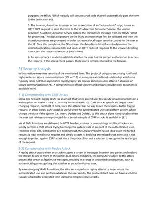 purposes, the HTML FORM typically will contain script code that will automatically post the form
to the destination site.
5. The browser, due either to a user action or execution of an “auto-submit” script, issues an
HTTP POST request to send the form to the SP's Assertion Consumer Service. The service
provider's Assertion Consumer Service obtains the <Response> message from the HTML FORM
for processing. The digital signature on the SAML assertion must first be validated and then the
assertion contents are processed in order to create a local logon security context for the user at
the SP. Once this completes, the SP retrieves the RelayState data (if any) to determine the
desired application resource URL and sends an HTTP redirect response to the browser directing
it to access the requested resource (not shown).
6. An access check is made to establish whether the user has the correct authorization to access
the resource. If the access check passes, the resource is then returned to the browser.
3) Security Analysis
In this section we review security of the mentioned flows. This protocol brings no security by itself and
highly relies on secure communications (SSL or TLS) or some pre-existed trust relationship which also
typically relies on PKI or asymmetric cryptography. We discuss about possible attacks in absence of
secure communication or PKI. A comprehensive official security and privacy consideration document is
available in [9].
3-1) Compromising with CSRF Attack
Cross-Site Request Forgery (CSRF) is an attack that forces an end user to execute unwanted actions on a
web application in which they're currently authenticated [10]. CSRF attacks specifically target state-
changing requests, not theft of data, since the attacker has no way to see the response to the forged
request. In other words, CSRF attack is useful when the authenticated user can perform actions which
change the state of the system (i.e. Insert, Update and Delete), so this attack alone is not suitable when
the user just retrieves some protected data. A real example of CSRF attacks is available in [11].
As all SML Assertions are delivered by HTTP headers, cookies or query strings in URLs, attacker can
simply perform a CSRF attack trying to change the system state in account of the authenticated user.
From the other side, without the pre-existing trust, the Service Provider has no idea which the forged
request is legal or malicious request and simply accepts it. Enabling pre-existed trust alone also is not
enough to protect against CSRF attack since the protocol has not a solution to recognize the real origin
of the request.
3-2) Compromising with Replay Attack
A replay attack occurs when an attacker copies a stream of messages between two parties and replays
the stream to one or more of the parties [12]. Unless mitigated, the computers subject to the attack
process the stream as legitimate messages, resulting in a range of unwanted consequences, such as
authenticating or recognizing the attacker as an authenticated user.
By eavesdropping SAML Assertions, the attacker can perform replay attacks to impersonate the
authenticated user and perform whatever the user can do. The protocol itself does not have a solution
(usually a hashed or encrypted time stamp) to mitigate replay attacks.
 