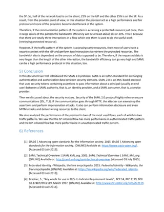 the SP. So, half of the network load is on the client, 25% on the IdP and the other 25% is on the SP. As a
result, from the provider point of view, in this situation the protocol act as a high performance and fair
protocol and none of the providers becomes bottleneck of the system.
Therefore, if the communication pattern of the system is accessing a protected resource just once, then
in large scales of this pattern the bandwidth efficiency will be at least about 1/3 or 33%. This is because
that there are totally three interactions in a flow which one them is used to do the useful work
(retrieving protected resource).
However, if the traffic pattern of the system is accessing same resources, then most of users have a
security context with the IdP and perform two interactions to retrieve the protected resources. The
bandwidth also is dependent on the amount of data supposed to be. Therefore, if the requested data is
very larger than the length of the other interaction, the bandwidth efficiency can go very high and SAML
can be a high performance protocol in this situation, too.
5) Conclusion
In this document we first introduced the SAML 2.0 protocol. SAML is an OASIS standard for exchanging
authentication and authorization data between security domains. SAML 2.0 is an XML-based protocol
that uses security tokens containing assertions to pass information about a principal (usually an end
user) between a SAML authority, that is, an identity provider, and a SAML consumer, that is, a service
provider.
Then we discussed about the security matters. Security of the SAML 2.0 protocol highly relies on secure
communications (SSL, TLS). If the communication goes through HTTP, the attacker can eavesdrop the
assertions and perform impersonation attacks. It also can perform information disclosure and even
MITM attacks and deliver wrong resources to the client.
We also analyzed the performance of the protocol in two of the most used flows, each of which in two
traffic patterns. We saw that the SP initiated flow has more performance in authenticated traffic pattern
and the IdP initiated flow has more performance in unauthenticated traffic pattern.
6) References
[1] OASIS | Advancing open standards for the information society. 2015. OASIS | Advancing open
standards for the information society. [ONLINE] Available at: https://www.oasis-open.org/.
[Accessed 03 July 2015].
[2] SAML Technical Overview | SAML XML.org. 2005. SAML Technical Overview | SAML XML.org.
[ONLINE] Available at: http://saml.xml.org/saml-technical-overview. [Accessed 03 July 2015].
[3] Federated identity - Wikipedia, the free encyclopedia. 2015. Federated identity - Wikipedia, the
free encyclopedia. [ONLINE] Available at: https://en.wikipedia.org/wiki/Federated_identity.
[Accessed 03 July 2015].
[4] Bradner, S., "Key words for use in RFCs to Indicate Requirement Levels", BCP 14, RFC 2119, DOI
10.17487/RFC2119, March 1997, [ONLINE] Available at: http://www.rfc-editor.org/info/rfc2119.
[Accessed 03 July 2015].
 