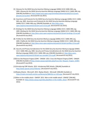 [5] Glossary for the OASIS Security Assertion Markup Language (SAML) V2.0| SAML XML.org.
2005. Glossary for the OASIS Security Assertion Markup Language (SAML) V2.0 | SAML XML.org.
[ONLINE] Available at: https://www.oasis-open.org/committees/download.php/21111/saml-
glossary-2.0-os.html. [Accessed 03 July 2015].
[6] Assertions and Protocols for the OASIS Security Assertion Markup Language (SAML) V2.0 | SAML
XML.org. 2005. Assertions and Protocols for the OASIS Security Assertion Markup Language
(SAML) V2.0 | SAML XML.org. [ONLINE] Available at: http://docs.oasis-
open.org/security/saml/v2.0/saml-core-2.0-os.pdf. [Accessed 03 July 2015].
[7] Bindings for the OASIS Security Assertion Markup Language (SAML) V2.0 | SAML XML.org.
2005. Bindings for the OASIS Security Assertion Markup Language (SAML) V2.0 | SAML XML.org.
[ONLINE] Available at: http://docs.oasis-open.org/security/saml/v2.0/saml-bindings-2.0-os.pdf.
[Accessed 03 July 2015].
[8] Profiles for the OASIS Security Assertion Markup Language (SAML) V2.0 | SAML XML.org.
2005. Profiles for the OASIS Security Assertion Markup Language (SAML) V2.0 | SAML XML.org.
[ONLINE] Available at: http://docs.oasis-open.org/security/saml/v2.0/saml-profiles-2.0-os.pdf.
[Accessed 03 July 2015].
[9] Security and Privacy Considerations for the OASIS Security Assertion Markup Language (SAML)
V2.0 | SAML XML.org. 2005. Security and Privacy Considerations for the OASIS Security Assertion
Markup Language (SAML) V2.0 | SAML XML.org. [ONLINE] Available at: http://docs.oasis-
open.org/security/saml/v2.0/saml-sec-consider-2.0-os.pdf. [Accessed 03 July 2015].
[10]Cross-Site Request Forgery (CSRF) - OWASP. 2015. Cross-Site Request Forgery (CSRF) - OWASP.
[ONLINE] Available at:https://www.owasp.org/index.php/Cross-Site_Request_Forgery_(CSRF).
[Accessed 07 July 2015].
[11]Introducing CSRF Attacks. 2015. Introducing CSRF Attacks. [ONLINE] Available at:
http://www.aparat.com/v/TOwmh/. [Accessed 07 July 2015].
[12]Replay Attacks - Microsoft. 2015. Replay Attacks - Microsoft. [ONLINE] Available at:
https://msdn.microsoft.com/en-us/library/aa738652(v=vs.110).aspx. [Accessed 07 July 2015].
[13]Man-in-the-middle attack - OWASP. 2015. Man-in-the-middle attack - OWASP. [ONLINE]
Available at: https://www.owasp.org/index.php/Man-in-the-middle_attack. [Accessed 07 July
2015].
 