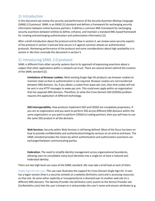 1) Introduction
In this document we review the security and performance of the Security Assertion Markup Language
(SAML) 2.0 protocol. SAML is an OASIS [1] standard and defines a framework for exchanging security
information between online business partners. It defines a common XML framework for exchanging
security assertions between entities to define, enhance, and maintain a standard XML-based framework
for creating and exchanging authentication and authorization information [2].
After a brief introduction about the protocol and its flow in section 2, we review some security aspects
of the protocol in section 3 and see how secure is it against common attacks on authentication
protocols. Reviewing performance of the protocol and some considerations about high availability is in
section 4. We then conclude this document in section 5.
2) Introducing SAML 2.0 protocol
SAML is different from other security systems due to its approach of expressing assertions about a
subject that other applications within a network can trust. There are several drivers behind the creation
of the SAML standard [2]:
Limitations of Browser cookies. Most existing Single-Sign On products use browser cookies to
maintain state so that re-authentication is not required. Browser cookies are not transferred
between DNS domains. So, if you obtain a cookie from www.abc.com, then that cookie will not
be sent in any HTTP messages to www.xyz.com. This could even apply within an organization
that has separate DNS domains. Therefore, to solve the Cross-Domain SSO (CDSSO) problem
requires the application of different technology.
SSO Interoperability. How products implement SSO and CDSSO are completely proprietary. If
you are an organization and you want to perform SSO across different DNS domains within the
same organization or you want to perform CDSSO to trading partners, then you will have to use
the same SSO product in all the domains.
Web Services. Security within Web Services is still being defined. Most of the focus has been on
how to provide confidentiality and authentication/integrity services on an end-to-end basis. The
SAML standard provides the means by which authentication and authorization assertions can
exchanged between communicating parties.
Federation. The need to simplify identity management across organizational boundaries,
allowing users to consolidate many local identities into a single (or at least a reduced set)
Federated Identity.
There are two high-level use cases of the SAML standard. We now take a brief look at each of them.
Single-Sign-On Use case. This use case illustrates the support for Cross Domain Single Sign-On. A user
has a logon session (that is a security context) on a website (AirlineInc.com) and is accessing resources
on that site. At some either explicitly or transparently he is directed over to another web site (in a
different DNS domain). The Identity Provider site (AirlineInc.com) asserts to the Service Provider site
(CarRentalInc.com) that the user is known to it and provides the user's name and session attributes (e.g.
 