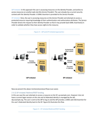 IdP Initiated. In this approach the user is accessing resources on the Identity Provider, and wishes to
access resources on another web site (the Service Provider). The user already has a current security
context with the Identity Provider. A SAML Assertion is provided to the Service Provider.
SP Initiated. Here, the user is accessing resources on the Service Provider and attempts to access a
protected resource requiring knowledge of their authentication and authorization attributes. The Service
Provider directs the request to their Identity Provider so that it may provide back SAML Assertion(s) in
order to validate whether they have access rights to the resource.
Figure 4 – IdP and SP Initiated approaches
Now we present the above mentioned protocol flows (use cases).
2-3-2) SP initiated: Redirect/POST binding
In this use case the user attempts to access a resource on the SP, sp.example.com. However it do not
have a current logon session on this site and its federated identity is managed by the IdP,
idp.example.org. The user is sent to the IdP to log on and the IdP provides a SAML web SSO Assertion for
the user's federated identity back to the SP. Figure (5) illustrates this flow.
Figure 5 – SP initiated Redirect/POST binding
 